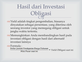 
Hasil dari Investasi
Obligasi
 Yield adalah tingkat pengembalian, biasanya
dinyatakan sebagai persentase, yang diterima oleh
seorang investor yang memegang obligasi untuk
jangka waktu tertentu.
 Memungkinkan Anda membandingkan hasil pada
investasi obligasi dengan hasil dari alternatif
investasi lainnya
 Formula :
= Yield Obligasi saat ini
 