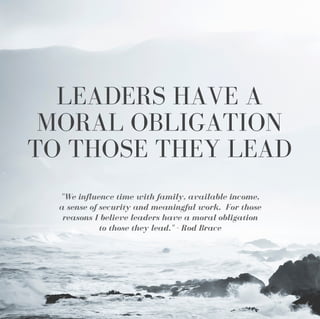 LEADERS HAVE A
MORAL OBLIGATION
TO THOSE THEY LEAD
"We influence time with family, available income,
a sense of security and meaningful work. For those
reasons I believe leaders have a moral obligation
to those they lead." - Rod Brace
 