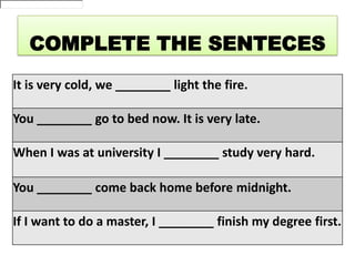 COMPLETE THE SENTECES
It is very cold, we ________ light the fire.
You ________ go to bed now. It is very late.
When I was at university I ________ study very hard.
You ________ come back home before midnight.
If I want to do a master, I ________ finish my degree first.

 
