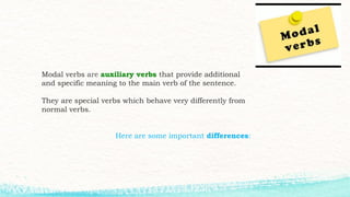 Modal verbs are auxiliary verbs that provide additional
and specific meaning to the main verb of the sentence.
They are special verbs which behave very differently from
normal verbs.
Here are some important differences:
 