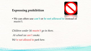 Expressing prohibition
• We can often use can’t or be not allowed to instead of
mustn’t.
Children under 16 mustn’t go in there.
At school we can’t smoke.
We’re not allowed to park here.
 
