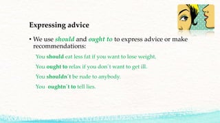 Expressing advice
• We use should and ought to to express advice or make
recommendations:
You should eat less fat if you want to lose weight.
You ought to relax if you don´t want to get ill.
You shouldn´t be rude to anybody.
You oughtn´t to tell lies.
 