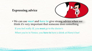 Expressing advice
• We can use must and have to give strong advice when we
think it’s very important that someone does something
If you feel really ill, you must go to the doctor’s
When you’re in Venice, you have to have a drink at Harry’s bar!
 