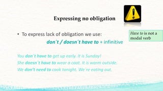 Expressing no obligation
• To express lack of obligation we use:
don´t / doesn´t have to + infinitive
You don´t have to get up early. It is Sunday!
She doesn´t have to wear a coat. It is warm outside.
We don’t need to cook tonight. We´re eating out.
Have to is not a
modal verb
 