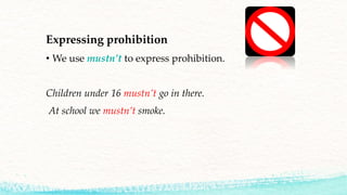 Expressing prohibition
• We use mustn’t to express prohibition.
Children under 16 mustn’t go in there.
At school we mustn’t smoke.
 
