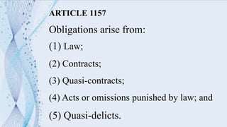 ARTICLE 1157
Obligations arise from:
(1) Law;
(2) Contracts;
(3) Quasi-contracts;
(4) Acts or omissions punished by law; and
(5) Quasi-delicts.