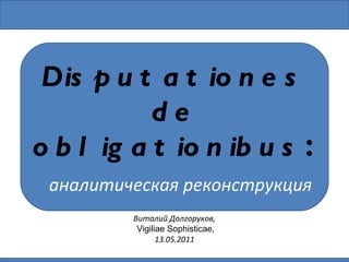 Виталий Долгоруков , Vigiliae Sophisticae , 13.05.2011  Disputationes de obligationibus :   аналитическая реконструкция 