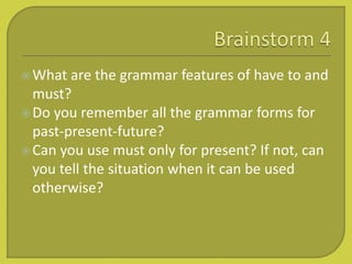 What are the grammar features of have to and
must?
Do you remember all the grammar forms for
past-present-future?
Can you use must only for present? If not, can
you tell the situation when it can be used
otherwise?
 