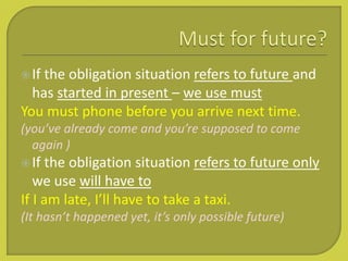 If the obligation situation refers to future and
has started in present – we use must
You must phone before you arrive next time.
(you’ve already come and you’re supposed to come
again )
If the obligation situation refers to future only
we use will have to
If I am late, I’ll have to take a taxi.
(It hasn’t happened yet, it’s only possible future)
 