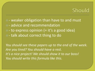 - weaker obligation than have to and must
- advice and recommendation
- to express opinion (= it’s a good idea)
- talk about correct thing to do
You should see these papers up to the end of the week.
Are you tired? You should have a rest.
It’s a nice project! We should show it to our boss!
You should write this formula like this.
 