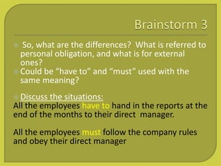  So, what are the differences? What is referred to
personal obligation, and what is for external
ones?
 Could be “have to” and “must” used with the
same meaning?
 Discuss the situations:
All the employees have to hand in the reports at the
end of the months to their direct manager.
All the employees must follow the company rules
and obey their direct manager
 
