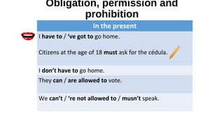 Obligation, permission and
prohibition
In the present
I have to / ‘ve got to go home.
Citizens at the age of 18 must ask for the cédula.
I don’t have to go home.
They can / are allowed to vote.
We can’t / ‘re not allowed to / musn’t speak.
 