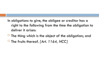 In obligations to give, the obligee or creditor has a
right to the following from the time the obligation to
deliver it arises:
 The thing which is the object of the obligation; and
 The fruits thereof. [Art. 1164, NCC]
 
