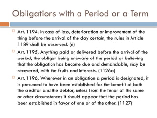 Obligations with a Period or a Term
 Art. 1194. In case of loss, deterioration or improvement of the
thing before the arrival of the day certain, the rules in Article
1189 shall be observed. (n)
 Art. 1195. Anything paid or delivered before the arrival of the
period, the obligor being unaware of the period or believing
that the obligation has become due and demandable, may be
recovered, with the fruits and interests. (1126a)
 Art. 1196. Whenever in an obligation a period is designated, it
is presumed to have been established for the benefit of both
the creditor and the debtor, unless from the tenor of the same
or other circumstances it should appear that the period has
been established in favor of one or of the other. (1127)
 