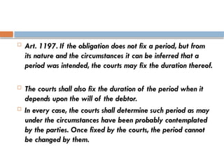  Art. 1197. If the obligation does not fix a period, but from
its nature and the circumstances it can be inferred that a
period was intended, the courts may fix the duration thereof.
 The courts shall also fix the duration of the period when it
depends upon the will of the debtor.
 In every case, the courts shall determine such period as may
under the circumstances have been probably contemplated
by the parties. Once fixed by the courts, the period cannot
be changed by them.
 