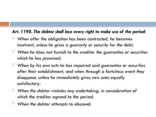 Art. 1198. The debtor shall lose every right to make use of the period:
 When after the obligation has been contracted, he becomes
insolvent, unless he gives a guaranty or security for the debt;
 When he does not furnish to the creditor the guaranties or securities
which he has promised;
 When by his own acts he has impaired said guaranties or securities
after their establishment, and when through a fortuitous event they
disappear, unless he immediately gives new ones equally
satisfactory;
 When the debtor violates any undertaking, in consideration of
which the creditor agreed to the period;
 When the debtor attempts to abscond.
 