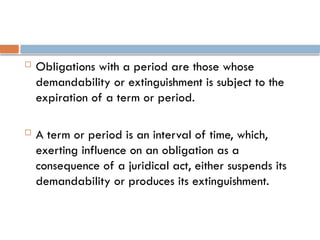  Obligations with a period are those whose
demandability or extinguishment is subject to the
expiration of a term or period.
 A term or period is an interval of time, which,
exerting influence on an obligation as a
consequence of a juridical act, either suspends its
demandability or produces its extinguishment.
 