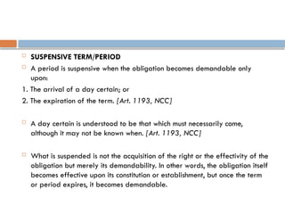  SUSPENSIVE TERM/PERIOD
 A period is suspensive when the obligation becomes demandable only
upon:
1. The arrival of a day certain; or
2. The expiration of the term. [Art. 1193, NCC]
 A day certain is understood to be that which must necessarily come,
although it may not be known when. [Art. 1193, NCC]
 What is suspended is not the acquisition of the right or the effectivity of the
obligation but merely its demandability. In other words, the obligation itself
becomes effective upon its constitution or establishment, but once the term
or period expires, it becomes demandable.
 