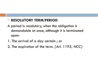  RESOLUTORY TERM/PERIOD
A period is resolutory, when the obligation is
demandable at once, although it is terminated
upon:
1. The arrival of a day certain ; or
2. The expiration of the term. [Art. 1193, NCC]
 
