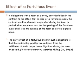 Effect of a Fortuitous Event
 In obligations with a term or period, any stipulation in the
contract to the effect that in case of a fortuitous event, the
contract shall be deemed suspended during the term or
period, does not mean that the happening of the fortuitous
event shall stop the running of the term or period agreed
upon.
 The only effect of a fortuitous event in such obligations is
that the contracting parties are relieved from the
fulfillment of their respective obligations during the term
or period. [Victorias Planters v. Victorias Milling Co., 1955]
 
