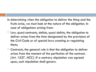 In determining when the obligation to deliver the thing and the
fruits arise, we must look at the nature of the obligation. In
case of obligations arising from:
 Law, quasi-contracts, delicts, quasi delicts, the obligation to
deliver arises from the time designated by the provisions of
the Civil Code or of special laws creating or regulating
them;
 Contracts, the general rule is that the obligation to deliver
arises from the moment of the perfection of the contract.
[Art. 1537, NCC]. If a contrary stipulation was agreed
upon, such stipulation shall govern.
 