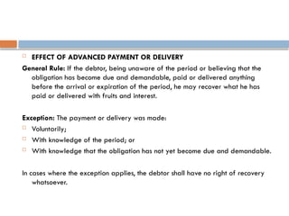  EFFECT OF ADVANCED PAYMENT OR DELIVERY
General Rule: If the debtor, being unaware of the period or believing that the
obligation has become due and demandable, paid or delivered anything
before the arrival or expiration of the period, he may recover what he has
paid or delivered with fruits and interest.
Exception: The payment or delivery was made:
 Voluntarily;
 With knowledge of the period; or
 With knowledge that the obligation has not yet become due and demandable.
In cases where the exception applies, the debtor shall have no right of recovery
whatsoever.
 