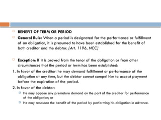  BENEFIT OF TERM OR PERIOD
 General Rule: When a period is designated for the performance or fulfillment
of an obligation, it is presumed to have been established for the benefit of
both creditor and the debtor. [Art. 1196, NCC]
 Exception: If it is proved from the tenor of the obligation or from other
circumstances that the period or term has been established:
1. In favor of the creditor: he may demand fulfillment or performance of the
obligation at any time, but the debtor cannot compel him to accept payment
before the expiration of the period.
2. In favor of the debtor:
 He may oppose any premature demand on the part of the creditor for performance
of the obligation; or
 He may renounce the benefit of the period by performing his obligation in advance.
 