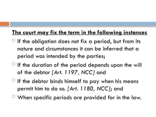 The court may fix the term in the following instances
 If the obligation does not fix a period, but from its
nature and circumstances it can be inferred that a
period was intended by the parties;
 If the duration of the period depends upon the will
of the debtor [Art. 1197, NCC] and
 If the debtor binds himself to pay when his means
permit him to do so. [Art. 1180, NCC]; and
 When specific periods are provided for in the law.
 