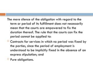 The mere silence of the obligation with regard to the
term or period of its fulfillment does not necessarily
mean that the courts are empowered to fix the
duration thereof. The rule that the courts can fix the
period cannot be applied to:
 Contracts for services in which no period was fixed by
the parties, since the period of employment is
understood to be implicitly fixed in the absence of an
express stipulation; and
 Pure obligations.
 