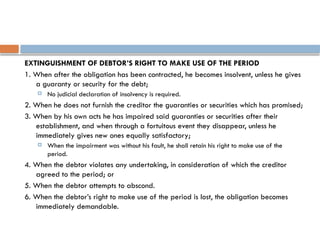 EXTINGUISHMENT OF DEBTOR’S RIGHT TO MAKE USE OF THE PERIOD
1. When after the obligation has been contracted, he becomes insolvent, unless he gives
a guaranty or security for the debt;
 No judicial declaration of insolvency is required.
2. When he does not furnish the creditor the guaranties or securities which has promised;
3. When by his own acts he has impaired said guaranties or securities after their
establishment, and when through a fortuitous event they disappear, unless he
immediately gives new ones equally satisfactory;
 When the impairment was without his fault, he shall retain his right to make use of the
period.
4. When the debtor violates any undertaking, in consideration of which the creditor
agreed to the period; or
5. When the debtor attempts to abscond.
6. When the debtor’s right to make use of the period is lost, the obligation becomes
immediately demandable.
 