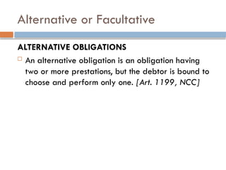 Alternative or Facultative
ALTERNATIVE OBLIGATIONS
 An alternative obligation is an obligation having
two or more prestations, but the debtor is bound to
choose and perform only one. [Art. 1199, NCC]
 
