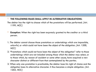  THE FOLLOWING RULES SHALL APPLY IN ALTERNATIVE OBLIGATIONS:
The debtor has the right to choose which of the prestations will be performed. [Art.
1199, NCC]
 Exception: When the right has been expressly granted to the creditor or a third
person.
1. The debtor cannot choose those prestations or undertakings which are impossible,
unlawful, or which could not have been the object of the obligation. [Art. 1200,
NCC]
2. “Prestations which could not have been the object of the obligation” refer to those
undertakings which are not included among those which the debtor may select, or
to those which, by reason of accident or some other cause, have acquired a new
character distinct or different from that contemplated by the parties.
3. When only one prestation is practicable, the debtor loses his right of choice and the
obligation loses its alternative character. It thus becomes a simple obligation. [Art.
1202, NCC]
 