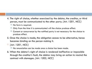 4. The right of choice, whether exercised by the debtor, the creditor, or third
person, must be communicated to the other party. [Art. 1201, NCC]
 No form is required.
 Only from the time it is communicated will the choice produce effect.
 Consent or concurrence by the notified party is not necessary for the choice to
produce effect.
5. Once the choice is made, the obligation ceases to be alternative, hence
becomes binding on the person making it.
 [Art. 1201, NCC]
 No renunciation can be made once a choice has been made.
6. When the debtor’s right of choice is rendered ineffective or impossible
through the creditor’s fault, the debtor may bring an action to rescind the
contract with damages. [Art. 1203, NCC]
 