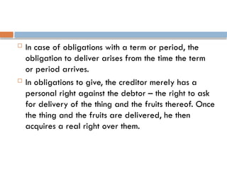 In case of obligations with a term or period, the
obligation to deliver arises from the time the term
or period arrives.
 In obligations to give, the creditor merely has a
personal right against the debtor – the right to ask
for delivery of the thing and the fruits thereof. Once
the thing and the fruits are delivered, he then
acquires a real right over them.
 