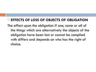  EFFECTS OF LOSS OF OBJECTS OF OBLIGATION
The effect upon the obligation if one, some or all of
the things which are alternatively the objects of the
obligation have been lost or cannot be complied
with differs and depends on who has the right of
choice.
 