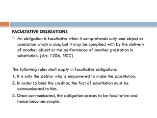 FACULTATIVE OBLIGATIONS
 An obligation is facultative when it comprehends only one object or
prestation which is due, but it may be complied with by the delivery
of another object or the performance of another prestation in
substitution. [Art. 1206, NCC]
The following rules shall apply in facultative obligations:
1. It is only the debtor who is empowered to make the substitution.
2. In order to bind the creditor, the fact of substitution must be
communicated to him.
3. Once communicated, the obligation ceases to be facultative and
hence becomes simple.
 