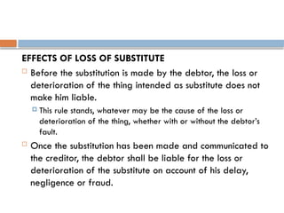 EFFECTS OF LOSS OF SUBSTITUTE
 Before the substitution is made by the debtor, the loss or
deterioration of the thing intended as substitute does not
make him liable.
 This rule stands, whatever may be the cause of the loss or
deterioration of the thing, whether with or without the debtor’s
fault.
 Once the substitution has been made and communicated to
the creditor, the debtor shall be liable for the loss or
deterioration of the substitute on account of his delay,
negligence or fraud.
 
