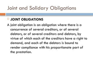 Joint and Solidary Obligations
 JOINT OBLIGATIONS
A joint obligation is an obligation where there is a
concurrence of several creditors, or of several
debtors, or of several creditors and debtors, by
virtue of which each of the creditors have a right to
demand, and each of the debtors is bound to
render compliance with his proportionate part of
the prestation.
 