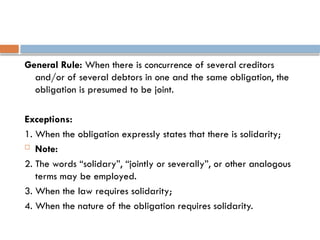 General Rule: When there is concurrence of several creditors
and/or of several debtors in one and the same obligation, the
obligation is presumed to be joint.
Exceptions:
1. When the obligation expressly states that there is solidarity;
 Note:
2. The words “solidary”, “jointly or severally”, or other analogous
terms may be employed.
3. When the law requires solidarity;
4. When the nature of the obligation requires solidarity.
 