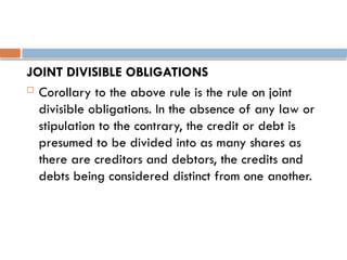 JOINT DIVISIBLE OBLIGATIONS
 Corollary to the above rule is the rule on joint
divisible obligations. In the absence of any law or
stipulation to the contrary, the credit or debt is
presumed to be divided into as many shares as
there are creditors and debtors, the credits and
debts being considered distinct from one another.
 