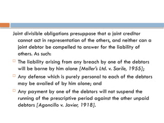 Joint divisible obligations presuppose that a joint creditor
cannot act in representation of the others, and neither can a
joint debtor be compelled to answer for the liability of
others. As such:
 The liability arising from any breach by one of the debtors
will be borne by him alone [Moller’s Ltd. v. Sarile, 1955];
 Any defense which is purely personal to each of the debtors
may be availed of by him alone; and
 Any payment by one of the debtors will not suspend the
running of the prescriptive period against the other unpaid
debtors [Agoncillo v. Javier, 1918].
 