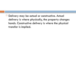  Delivery may be actual or constructive. Actual
delivery is where physically, the property changes
hands. Constructive delivery is where the physical
transfer is implied.
 