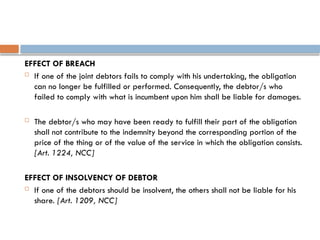 EFFECT OF BREACH
 If one of the joint debtors fails to comply with his undertaking, the obligation
can no longer be fulfilled or performed. Consequently, the debtor/s who
failed to comply with what is incumbent upon him shall be liable for damages.
 The debtor/s who may have been ready to fulfill their part of the obligation
shall not contribute to the indemnity beyond the corresponding portion of the
price of the thing or of the value of the service in which the obligation consists.
[Art. 1224, NCC]
EFFECT OF INSOLVENCY OF DEBTOR
 If one of the debtors should be insolvent, the others shall not be liable for his
share. [Art. 1209, NCC]
 