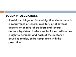 SOLIDARY OBLIGATIONS
 A solidary obligation is an obligation where there is
a concurrence of several creditors, or of several
debtors, or of several creditors and several
debtors, by virtue of which each of the creditors has
a right to demand, and each of the debtors is
bound to render, entire compliance with the
prestation.
 