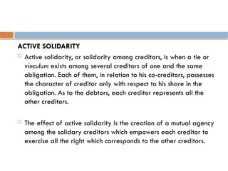 ACTIVE SOLIDARITY
 Active solidarity, or solidarity among creditors, is when a tie or
vinculum exists among several creditors of one and the same
obligation. Each of them, in relation to his co-creditors, possesses
the character of creditor only with respect to his share in the
obligation. As to the debtors, each creditor represents all the
other creditors.
 The effect of active solidarity is the creation of a mutual agency
among the solidary creditors which empowers each creditor to
exercise all the right which corresponds to the other creditors.
 