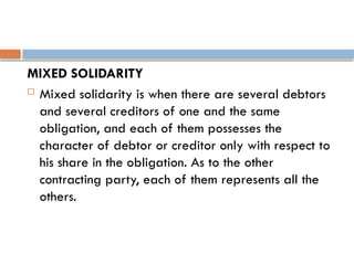 MIXED SOLIDARITY
 Mixed solidarity is when there are several debtors
and several creditors of one and the same
obligation, and each of them possesses the
character of debtor or creditor only with respect to
his share in the obligation. As to the other
contracting party, each of them represents all the
others.
 