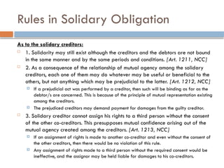 Rules in Solidary Obligation
As to the solidary creditors:
 1. Solidarity may still exist although the creditors and the debtors are not bound
in the same manner and by the same periods and conditions. [Art. 1211, NCC]
 2. As a consequence of the relationship of mutual agency among the solidary
creditors, each one of them may do whatever may be useful or beneficial to the
others, but not anything which may be prejudicial to the latter. [Art. 1212, NCC]
 If a prejudicial act was performed by a creditor, then such will be binding as far as the
debtor/s are concerned. This is because of the principle of mutual representation existing
among the creditors.
 The prejudiced creditors may demand payment for damages from the guilty creditor.
 3. Solidary creditor cannot assign his rights to a third person without the consent
of the other co-creditors. This presupposes mutual confidence arising out of the
mutual agency created among the creditors. [Art. 1213, NCC]
 If an assignment of rights is made to another co-creditor and even without the consent of
the other creditors, then there would be no violation of this rule.
 Any assignment of rights made to a third person without the required consent would be
ineffective, and the assignor may be held liable for damages to his co-creditors.
 