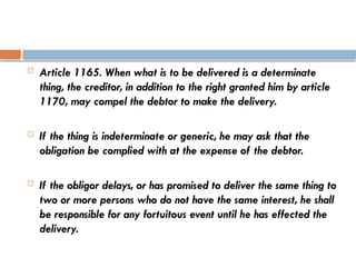  Article 1165. When what is to be delivered is a determinate
thing, the creditor, in addition to the right granted him by article
1170, may compel the debtor to make the delivery.
 If the thing is indeterminate or generic, he may ask that the
obligation be complied with at the expense of the debtor.
 If the obligor delays, or has promised to deliver the same thing to
two or more persons who do not have the same interest, he shall
be responsible for any fortuitous event until he has effected the
delivery.
 