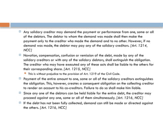  Any solidary creditor may demand the payment or performance from one, some or all
of the debtors. The debtor to whom the demand was made shall then make the
payment only to the creditor who made the demand and to no other. However, if no
demand was made, the debtor may pay any of the solidary creditors. [Art. 1214,
NCC]
 Novation, compensation, confusion or remission of the debt, made by any of the
solidary creditors or with any of the solidary debtors, shall extinguish the obligation.
The creditor who may have executed any of these acts shall be liable to the others for
their corresponding share. [Art. 1215, NCC]
 This is without prejudice to the provision of Art. 1219 of the Civil Code.
 Payment of the entire amount to one, some or all of the solidary creditors extinguishes
the obligation. This, however, creates a consequent obligation on the collecting creditor
to render an account to his co-creditors. Failure to do so shall make him liable.
 Since any one of the debtors can be held liable for the entire debt, the creditor may
proceed against any one, some or all of them simultaneously. [Art. 1216, NCC]
 If the debt has not been fully collected, demand can still be made or directed against
the others. [Art. 1216, NCC]
 