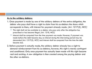 As to the solidary debtors:
1. Once payment is made by one of the solidary debtors of the entire obligation, the
debtor who pays shall have a right to claim from his co-debtors the share which
corresponds to them, with interest for payment already made. [Art. 1217(2), NCC]
 This right shall not be available to a debtor who pays only after the obligation has
prescribed or has become illegal. [Art. 1218, NCC]
 Interest shall be computed from the time payment was made. However, if payment was
made before the debt became due, no interest during the intervening period may be
demanded [Art. 1217(2), NCC] and interest shall be computed from the time the debt
became due.
2. Before payment is actually made, the solidary debtor already has a right to
demand reimbursement from his co-debtors, however, this right is merely contingent
and conditional. Only once payment has actually been made will this right become
real and existing. A new obligation is then created among the paying debtor and
the other co-debtors.
 
